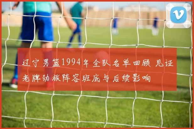 辽宁男篮1994年全队名单回顾 见证老牌劲旅阵容班底与后续影响