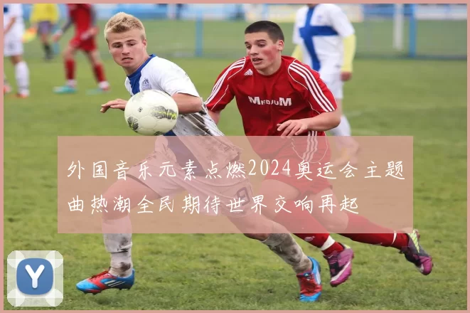 外国音乐元素点燃2024奥运会主题曲热潮全民期待世界交响再起