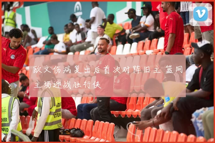 欧文伤病复出后首次对阵旧主 篮网主场迎战独行侠