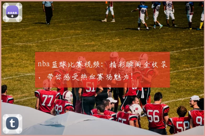 nba蓝球比赛视频：精彩瞬间全收录，带你感受热血赛场魅力！