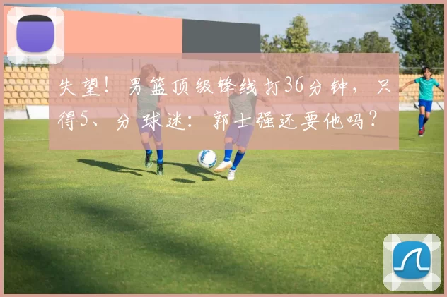 失望！男篮顶级锋线打36分钟，只得5、分 球迷：郭士强还要他吗？