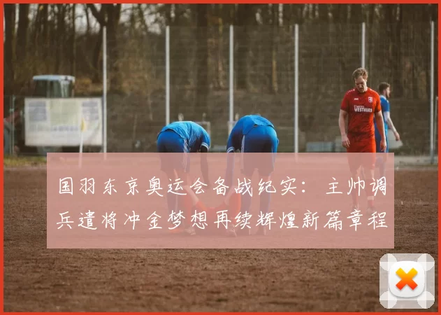 国羽东京奥运会备战纪实：主帅调兵遣将冲金梦想再续辉煌新篇章程征