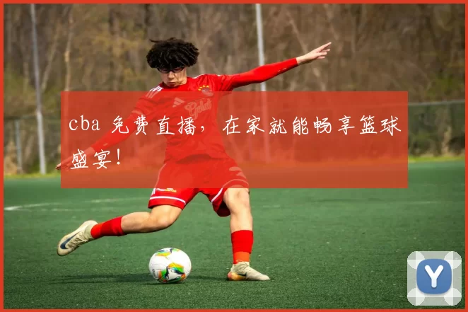 cba 免费直播，在家就能畅享篮球盛宴！