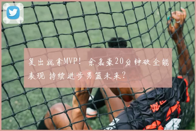 复出就拿MVP!余嘉豪20分钟砍全能表现 持续进步男篮未来?