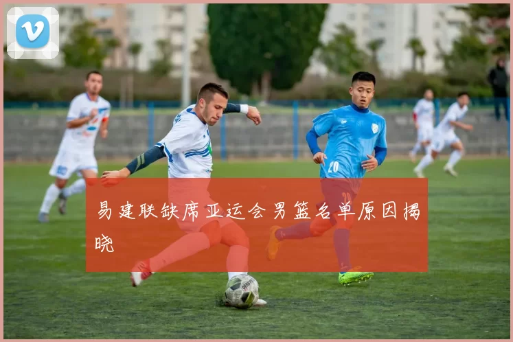 易建联缺席亚运会男篮名单原因揭晓