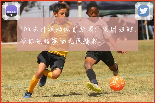 nba虎扑滚动体育新闻：实时追踪，带你领略赛场无限精彩！