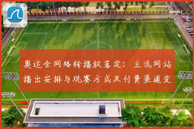 奥运会网络转播权落定：主流网站播出安排与观赛方式及付费渠道变化