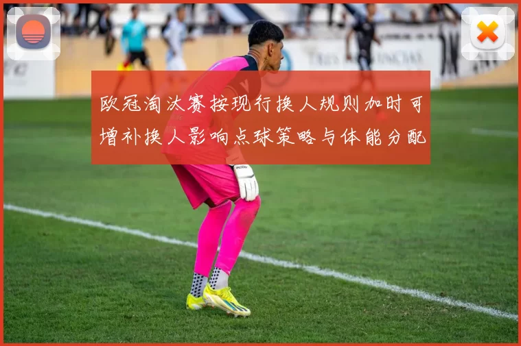 欧冠淘汰赛按现行换人规则加时可增补换人影响点球策略与体能分配