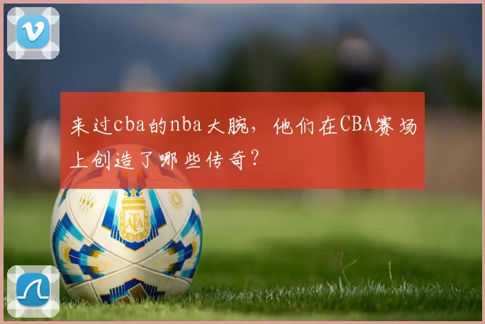 来过cba的nba大腕，他们在CBA赛场上创造了哪些传奇？