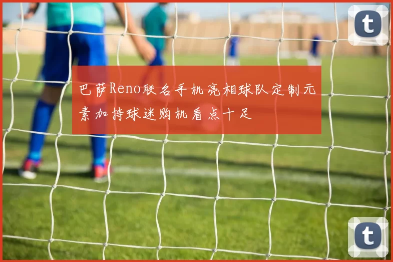 巴萨Reno联名手机亮相球队定制元素加持球迷购机看点十足