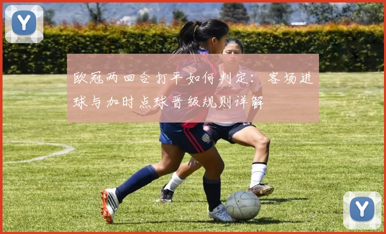 欧冠两回合打平如何判定：客场进球与加时点球晋级规则详解