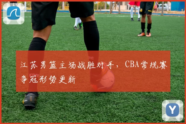 江苏男篮主场战胜对手,CBA常规赛争冠形势更新