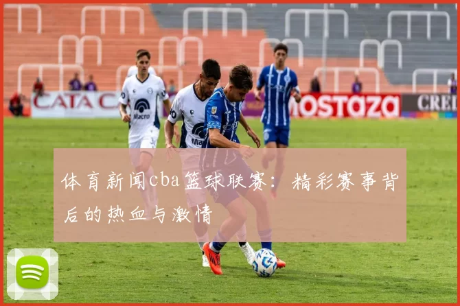 体育新闻cba篮球联赛：精彩赛事背后的热血与激情