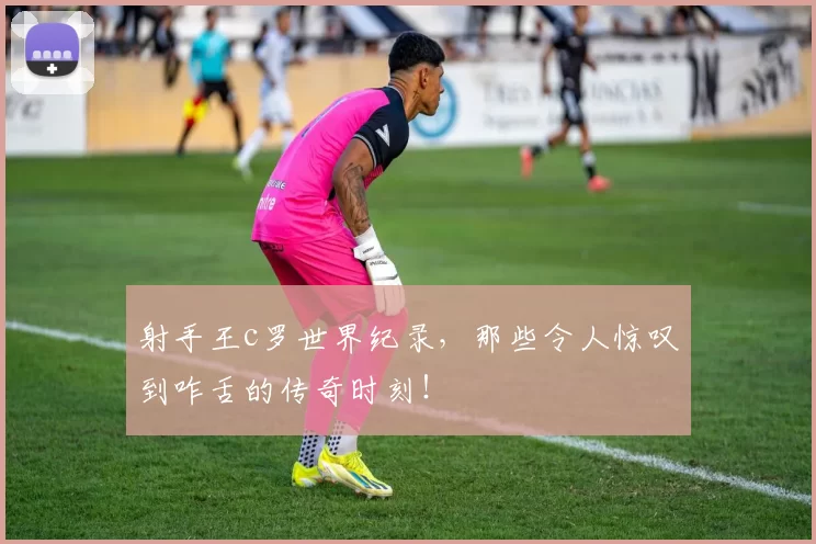 射手王c罗世界纪录，那些令人惊叹到咋舌的传奇时刻！