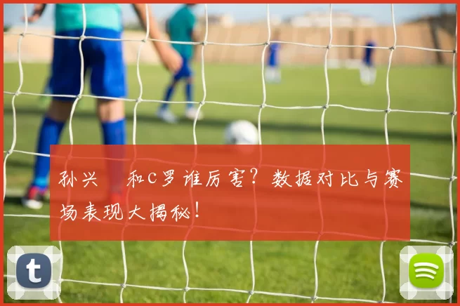 孙兴慜和c罗谁厉害？数据对比与赛场表现大揭秘！