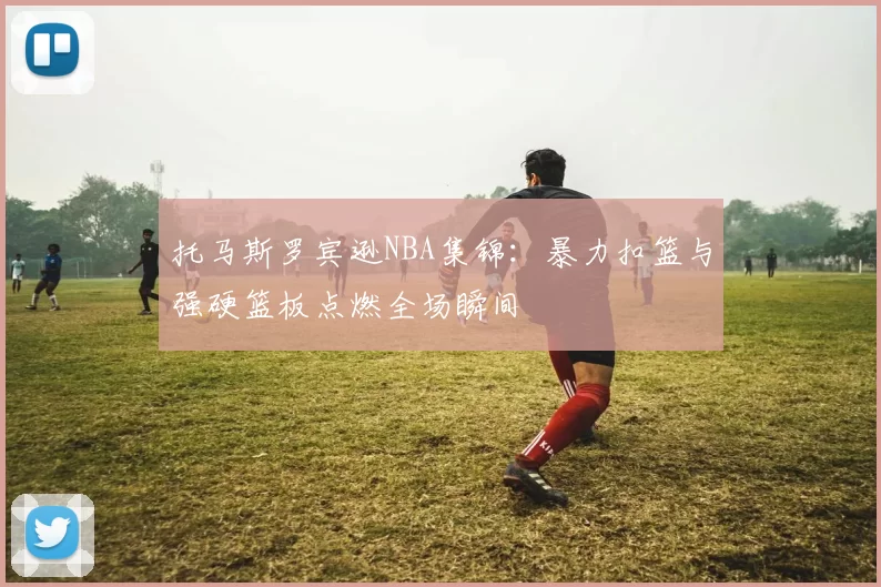 托马斯罗宾逊NBA集锦：暴力扣篮与强硬篮板点燃全场瞬间