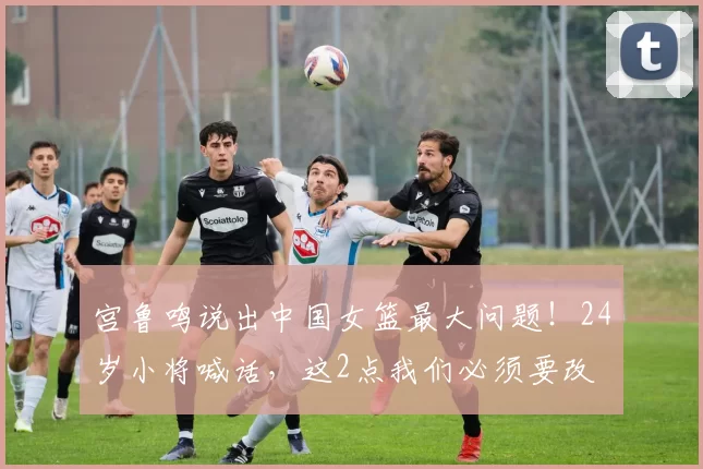 宫鲁鸣说出中国女篮最大问题!24岁小将喊话,这2点我们必须要改