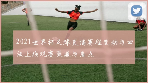 2021世界杯足球直播赛程变动与回放上线观赛渠道与看点
