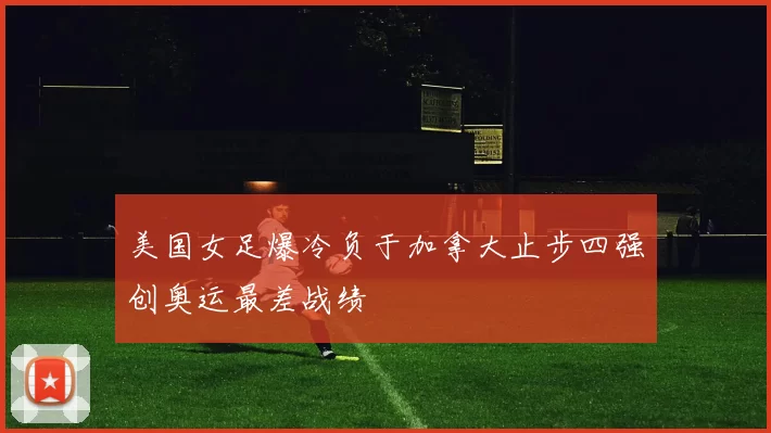 美国女足爆冷负于加拿大止步四强创奥运最差战绩