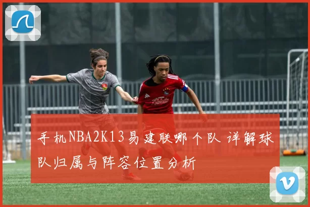 手机NBA2K13易建联哪个队 详解球队归属与阵容位置分析