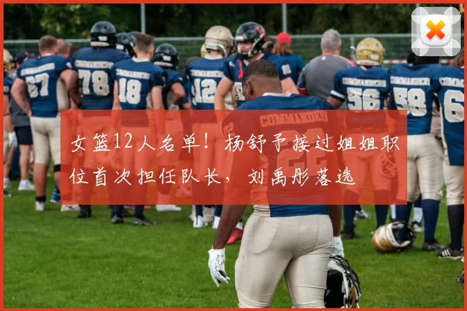 女篮12人名单!杨舒予接过姐姐职位首次担任队长,刘禹彤落选