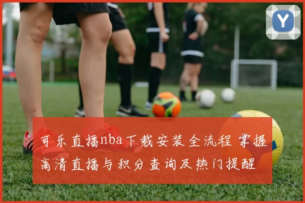 可乐直播nba下载安装全流程 掌握高清直播与积分查询及热门提醒