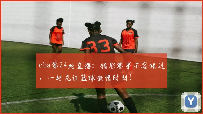 cba第24轮直播：精彩赛事不容错过，一起见证篮球激情时刻！