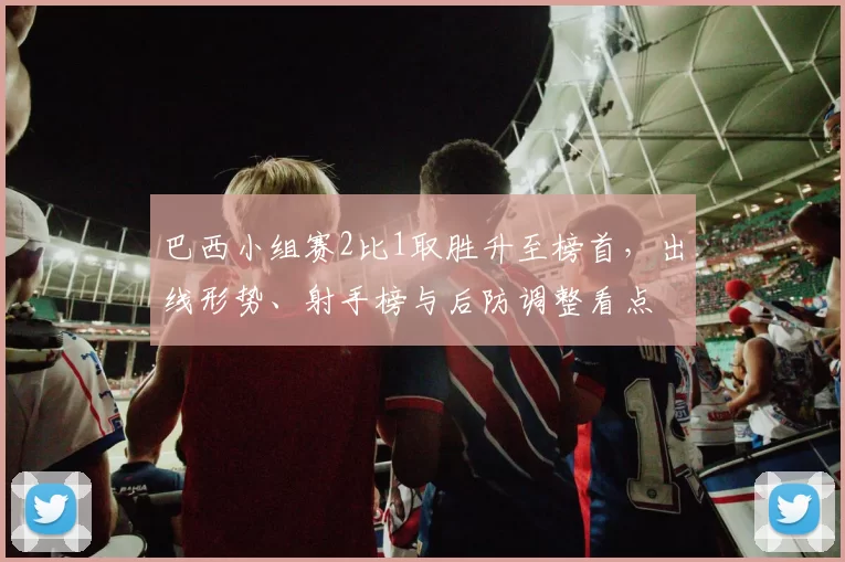 巴西小组赛2比1取胜升至榜首，出线形势、射手榜与后防调整看点