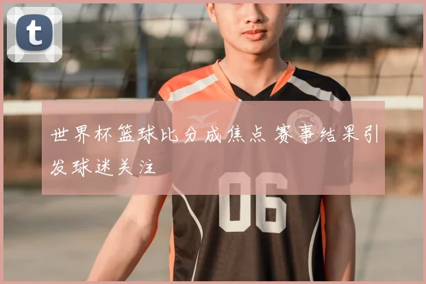 世界杯篮球比分成焦点 赛事结果引发球迷关注