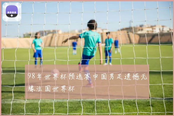 98年世界杯预选赛中国男足遗憾无缘法国世界杯